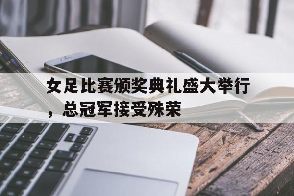 女足比赛颁奖典礼盛大举行，总冠军接受殊荣