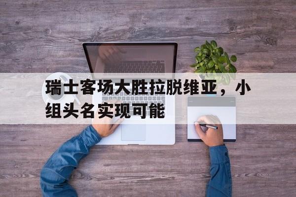 瑞士客场大胜拉脱维亚，小组头名实现可能