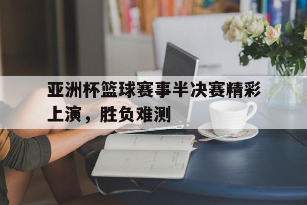 亚洲杯篮球赛事半决赛精彩上演，胜负难测