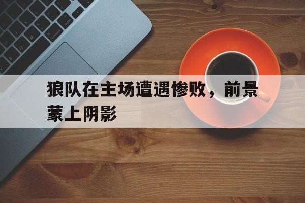 狼队在主场遭遇惨败，前景蒙上阴影