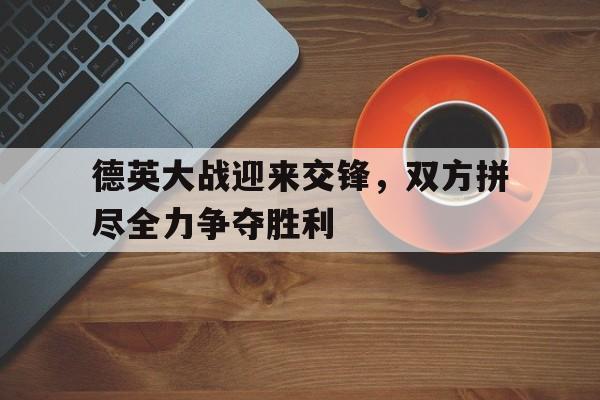 德英大战迎来交锋，双方拼尽全力争夺胜利