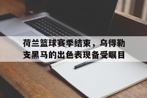 荷兰篮球赛季结束，乌得勒支黑马的出色表现备受瞩目