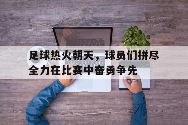 足球热火朝天，球员们拼尽全力在比赛中奋勇争先