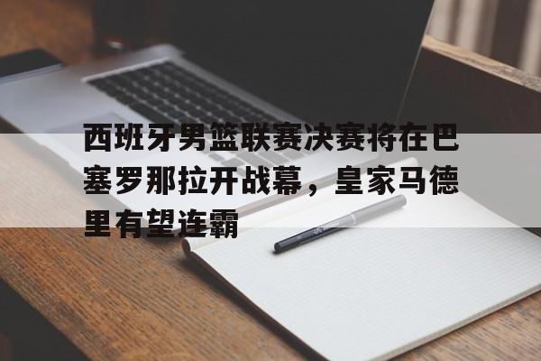 西班牙男篮联赛决赛将在巴塞罗那拉开战幕，皇家马德里有望连霸
